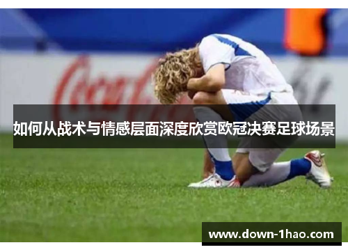如何从战术与情感层面深度欣赏欧冠决赛足球场景