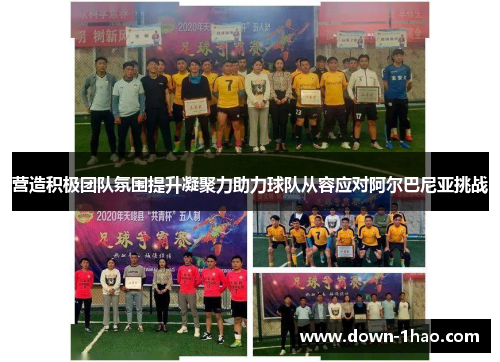 营造积极团队氛围提升凝聚力助力球队从容应对阿尔巴尼亚挑战