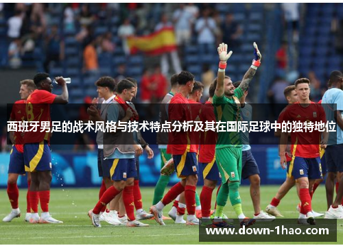 西班牙男足的战术风格与技术特点分析及其在国际足球中的独特地位