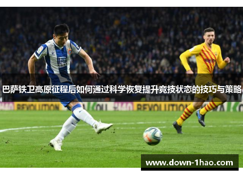 巴萨铁卫高原征程后如何通过科学恢复提升竞技状态的技巧与策略
