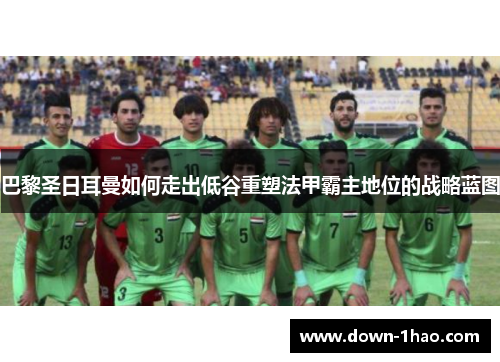 巴黎圣日耳曼如何走出低谷重塑法甲霸主地位的战略蓝图