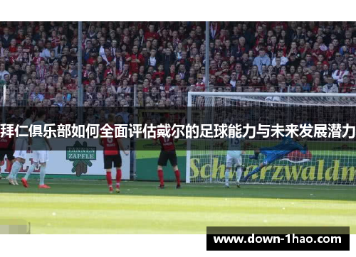 拜仁俱乐部如何全面评估戴尔的足球能力与未来发展潜力