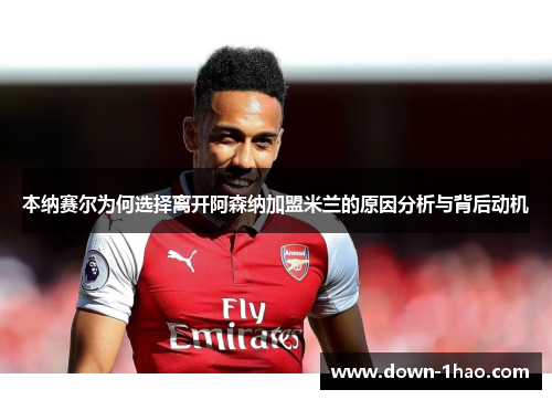 本纳赛尔为何选择离开阿森纳加盟米兰的原因分析与背后动机