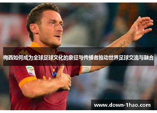 梅西如何成为全球足球文化的象征与传播者推动世界足球交流与融合 梅西如何成为全球足球文化的象征与传播者推动世界足球交流与融合