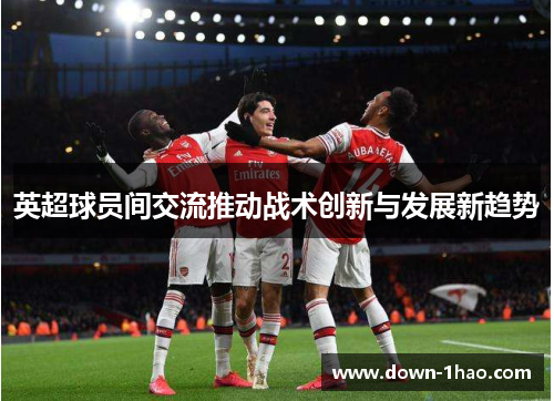 英超球员间交流推动战术创新与发展新趋势