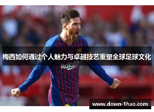 梅西如何通过个人魅力与卓越技艺重塑全球足球文化