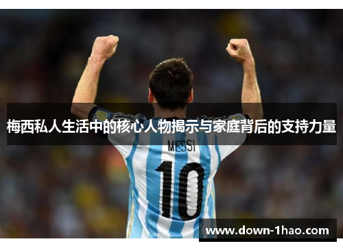 梅西私人生活中的核心人物揭示与家庭背后的支持力量 梅西私人生活中的核心人物揭示与家庭背后的支持力量