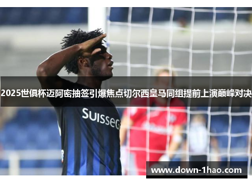 2025世俱杯迈阿密抽签引爆焦点切尔西皇马同组提前上演巅峰对决