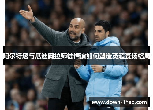 阿尔特塔与瓜迪奥拉师徒情谊如何塑造英超赛场格局 阿尔特塔与瓜迪奥拉师徒情谊如何塑造英超赛场格局